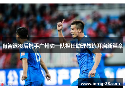 肖智退役后携手广州豹一队担任助理教练开启新篇章