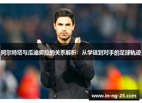 阿尔特塔与瓜迪奥拉的关系解析：从学徒到对手的足球轨迹