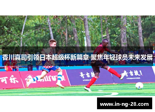 香川真司引领日本超级杯新篇章 聚焦年轻球员未来发展