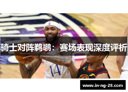 骑士对阵鹈鹕：赛场表现深度评析