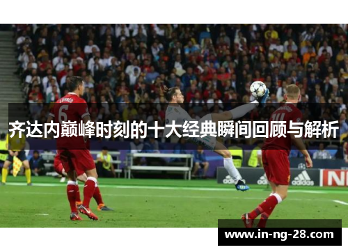 齐达内巅峰时刻的十大经典瞬间回顾与解析 齐达内巅峰时刻的十大经典瞬间回顾与解析