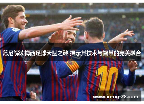 范尼解读梅西足球天赋之谜 揭示其技术与智慧的完美融合 范尼解读梅西足球天赋之谜 揭示其技术与智慧的完美融合