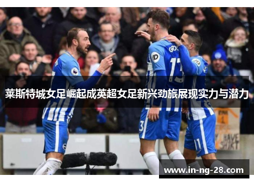 莱斯特城女足崛起成英超女足新兴劲旅展现实力与潜力 莱斯特城女足崛起成英超女足新兴劲旅展现实力与潜力