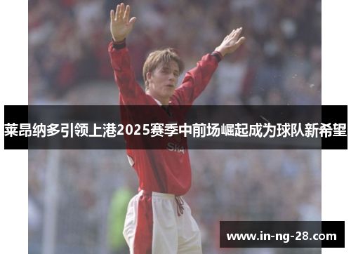 莱昂纳多引领上港2025赛季中前场崛起成为球队新希望 莱昂纳多引领上港2025赛季中前场崛起成为球队新希望