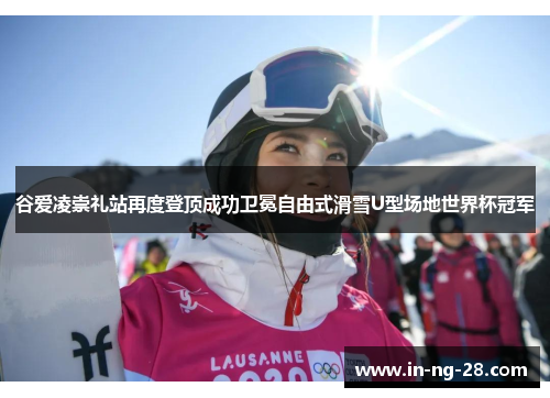 谷爱凌崇礼站再度登顶成功卫冕自由式滑雪U型场地世界杯冠军