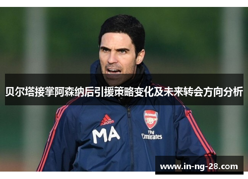 贝尔塔接掌阿森纳后引援策略变化及未来转会方向分析