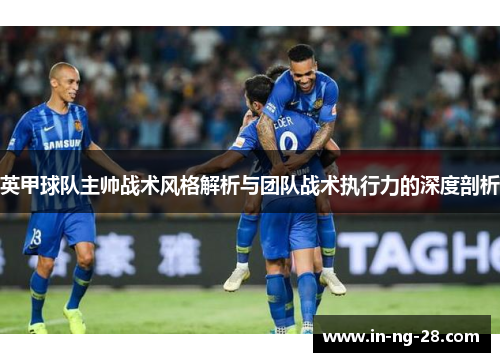 英甲球队主帅战术风格解析与团队战术执行力的深度剖析 英甲球队主帅战术风格解析与团队战术执行力的深度剖析