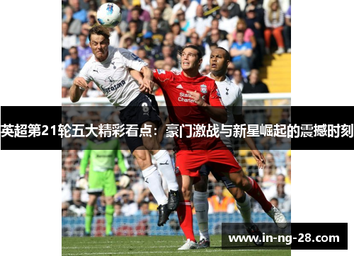 英超第21轮五大精彩看点:豪门激战与新星崛起的震撼时刻 英超第21轮五大精彩看点:豪门激战与新星崛起的震撼时刻