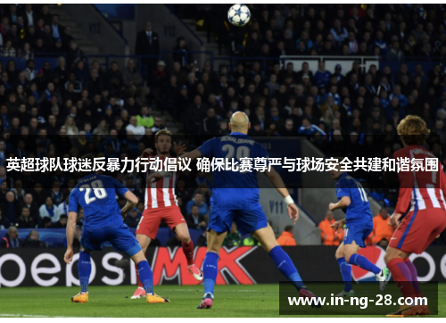 英超球队球迷反暴力行动倡议 确保比赛尊严与球场安全共建和谐氛围 英超球队球迷反暴力行动倡议 确保比赛尊严与球场安全共建和谐氛围