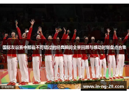 国际友谊赛中那些不可错过的经典瞬间全景回顾与感动时刻盘点合集