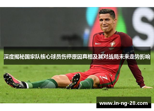 深度揭秘国家队核心球员伤停原因真相及其对战局未来走势影响