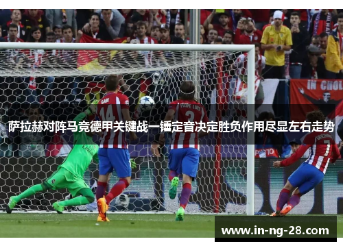 萨拉赫对阵马竞德甲关键战一锤定音决定胜负作用尽显左右走势