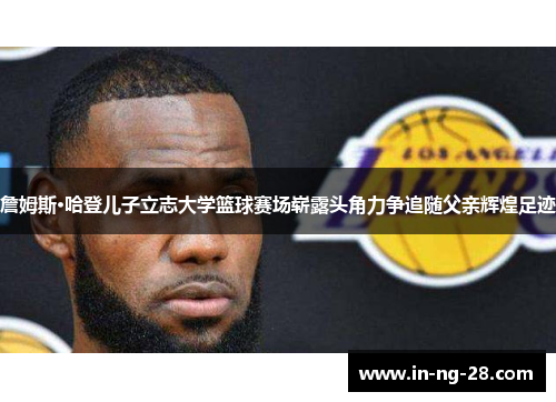 詹姆斯·哈登儿子立志大学篮球赛场崭露头角力争追随父亲辉煌足迹