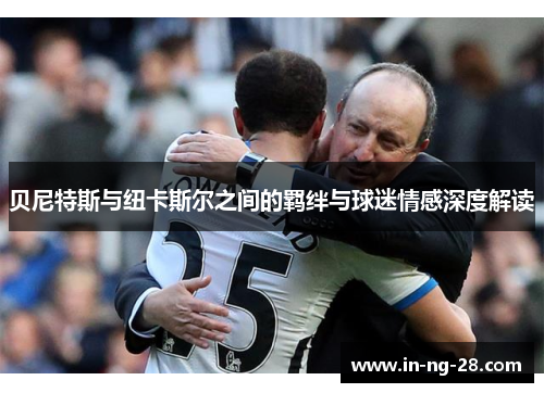 贝尼特斯与纽卡斯尔之间的羁绊与球迷情感深度解读