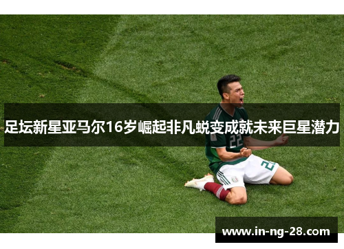 足坛新星亚马尔16岁崛起非凡蜕变成就未来巨星潜力