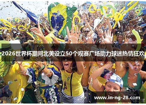 2026世界杯期间北美设立50个观赛广场助力球迷热情狂欢