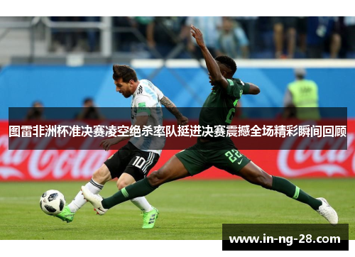 图雷非洲杯准决赛凌空绝杀率队挺进决赛震撼全场精彩瞬间回顾