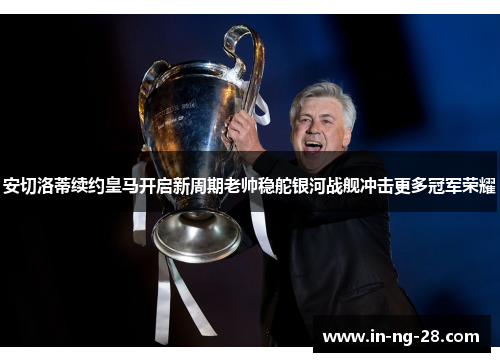 安切洛蒂续约皇马开启新周期老帅稳舵银河战舰冲击更多冠军荣耀