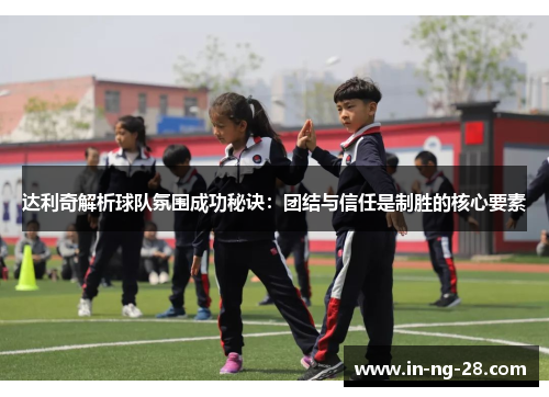 达利奇解析球队氛围成功秘诀：团结与信任是制胜的核心要素