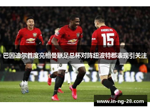 巴因迪尔首度亮相曼联足总杯对阵纽波特郡表现引关注 巴因迪尔首度亮相曼联足总杯对阵纽波特郡表现引关注